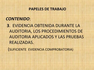PAPELES DE TRABAJO
CONTENIDO:
3. EVIDENCIA OBTENIDA DURANTE LA
AUDITORIA, LOS PROCEDIMIENTOS DE
AUDITORIA APLICADOS Y LAS PRUEBAS
REALIZADAS.
(SUFICIENTE EVIDENCIA COMPROBATORIA)
 