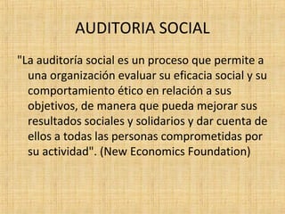 AUDITORIA SOCIAL
"La auditoría social es un proceso que permite a
una organización evaluar su eficacia social y su
comportamiento ético en relación a sus
objetivos, de manera que pueda mejorar sus
resultados sociales y solidarios y dar cuenta de
ellos a todas las personas comprometidas por
su actividad". (New Economics Foundation)
 