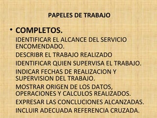 PAPELES DE TRABAJO
• COMPLETOS.
IDENTIFICAR EL ALCANCE DEL SERVICIO
ENCOMENDADO.
DESCRIBR EL TRABAJO REALIZADO
IDENTIFICAR QUIEN SUPERVISA EL TRABAJO.
INDICAR FECHAS DE REALIZACION Y
SUPERVISION DEL TRABAJO.
MOSTRAR ORIGEN DE LOS DATOS,
OPERACIONES Y CALCULOS REALIZADOS.
EXPRESAR LAS CONCLUCIONES ALCANZADAS.
INCLUIR ADECUADA REFERENCIA CRUZADA.
 