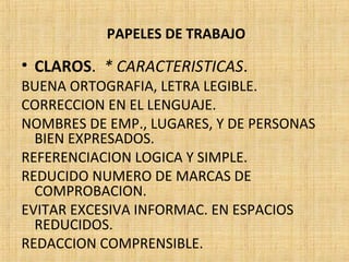 PAPELES DE TRABAJO
• CLAROS. * CARACTERISTICAS.
BUENA ORTOGRAFIA, LETRA LEGIBLE.
CORRECCION EN EL LENGUAJE.
NOMBRES DE EMP., LUGARES, Y DE PERSONAS
BIEN EXPRESADOS.
REFERENCIACION LOGICA Y SIMPLE.
REDUCIDO NUMERO DE MARCAS DE
COMPROBACION.
EVITAR EXCESIVA INFORMAC. EN ESPACIOS
REDUCIDOS.
REDACCION COMPRENSIBLE.
 