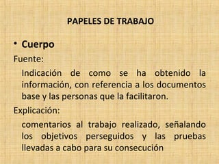 PAPELES DE TRABAJO
• Cuerpo
Fuente:
Indicación de como se ha obtenido la
información, con referencia a los documentos
base y las personas que la facilitaron.
Explicación:
comentarios al trabajo realizado, señalando
los objetivos perseguidos y las pruebas
llevadas a cabo para su consecución
 