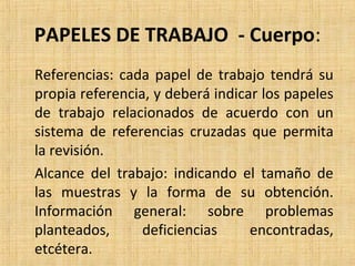 PAPELES DE TRABAJO - Cuerpo:
Referencias: cada papel de trabajo tendrá su
propia referencia, y deberá indicar los papeles
de trabajo relacionados de acuerdo con un
sistema de referencias cruzadas que permita
la revisión.
Alcance del trabajo: indicando el tamaño de
las muestras y la forma de su obtención.
Información general: sobre problemas
planteados, deficiencias encontradas,
etcétera.
 