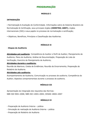 PROGRAMAÇÃO


                                          MODULO I


INTRODUÇÃO


- Normalização & Avaliação de Conformidade. Informações sobre do Sistema Brasileiro de
Normalização & Certificação, seus principais órgãos (INMETRO; ABNT), órgãos
internacionais (ISO) e seus papéis no processo de normalização e certificação;


- Objetivos, Benefícios, Princípios e Classificação das Auditorias.



                                         MÓDULO II
- Etapas da Auditoria


Atividades pré auditoria: Competência do Auditor e Perfil de Auditor; Planejamento de
Auditoria; Plano de Auditoria; Análise de Documentação; Preparação de Lista de
Verificação; Exercício de Planejamento de Auditoria;
Atividades durante a auditoria:
Reunião de Abertura; Coleta de Evidências; Reunião de Encerramento; Preparação de
Relatório de Auditoria.
Atividades pós auditoria:.
Acompanhamento de Auditoria; Comunicação no processo de auditoria; Competência do
Auditor; Aspectos comportamentais durante o processo de auditoria.


                                         MÓDULO III


Apresentação da integração dos requisitos das Normas:
NBR ISO 9001:2008; NBR ISO 14001:2004; OHSAS 18001:2007


                                         MÓDULO IV


- Preparação de Auditoria Interna – prática
- Simulação de realização de Auditoria Interna – prática
- Preparação de Relatório de Auditoria
 
