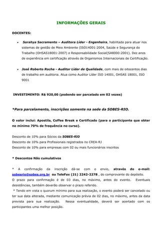 INFORMAÇÕES GERAIS

DOCENTES:


    •       Sorahya Sacramento – Auditora Líder - Engenheira, habilitada para atuar nos
            sistemas de gestão de Meio Ambiente (ISO14001:2004, Saúde e Segurança do
            Trabalho (OHSAS18001:2007) e Responsabilidade Social(SA8000:2001). Dez anos
            de experiência em certificação através de Organismos Internacionais de Certificação.


    •       José Roberto Rocha - Auditor Líder de Qualidade, com mais de oitocentos dias
            de trabalho em auditoria. Atua como Auditor Líder ISO 14001, OHSAS 18001, ISO
            9001



INVESTIMENTO: R$ 920,00 (podendo ser parcelado em 02 vezes)




*Para parcelamento, inscrições somente na sede da SOBES-RIO.


O valor inclui: Apostila, Coffee Break e Certificado (para o participante que obter
no mínimo 70% de frequência no curso).


Desconto de 10% para Sócios da SOBES-RIO
Desconto de 10% para Profissionais registrados no CREA-RJ
Desconto de 10% para empresas com 02 ou mais funcionários inscritos


* Descontos Não cumulativos


*       A    confirmação    da   inscrição   dá-se   com    o   envio,   através   do    e-mail:
sobesrio@sobes.org.br ou TeleFax (21) 2242-2278 , do comprovante do depósito.
O prazo para confirmação é de 03 dias, no máximo, antes do evento.                      Eventuais
desistências, também deverão observar o prazo referido.
* Tendo em vista o quorum mínimo para sua realização, o evento poderá ser cancelado ou
ter sua data alterada, mediante comunicação prévia de 02 dias, no máximo, antes da data
prevista para sua realização.            Nessa eventualidade, deverá ser acertado com os
participantes uma melhor posição.
 