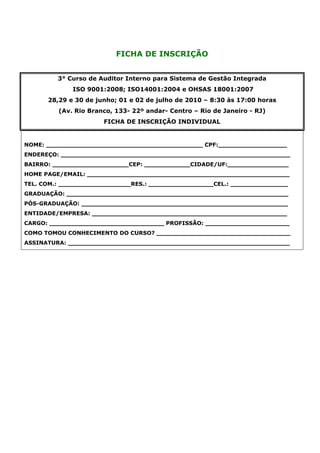 FICHA DE INSCRIÇÃO


         3° Curso de Auditor Interno para Sistema de Gestão Integrada
             ISO 9001:2008; ISO14001:2004 e OHSAS 18001:2007
      28,29 e 30 de junho; 01 e 02 de julho de 2010 – 8:30 às 17:00 horas
         (Av. Rio Branco, 133- 22º andar- Centro – Rio de Janeiro - RJ)
                      FICHA DE INSCRIÇÃO INDIVIDUAL


NOME: _________________________________________ CPF:__________________
ENDEREÇO: ____________________________________________________________
BAIRRO: ____________________CEP: ____________CIDADE/UF:________________
HOME PAGE/EMAIL: _____________________________________________________
TEL. COM.: ___________________RES.: _________________CEL.: _______________
GRADUAÇÃO: __________________________________________________________
PÓS-GRADUAÇÃO: ______________________________________________________
ENTIDADE/EMPRESA: ___________________________________________________
CARGO: ______________________________ PROFISSÃO: ______________________
COMO TOMOU CONHECIMENTO DO CURSO? ___________________________________
ASSINATURA: __________________________________________________________
 
