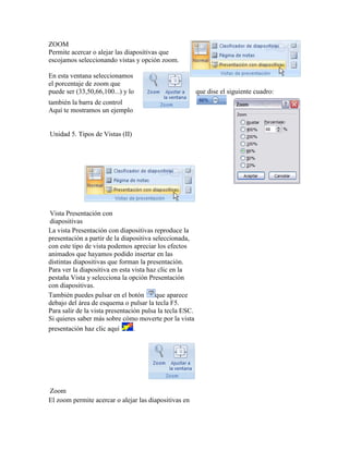 ZOOM
Permite acercar o alejar las diapositivas que
escojamos seleccionando vistas y opción zoom.

En esta ventana seleccionamos
el porcentaje de zoom que
puede ser (33,50,66,100...) y lo                          que dise el siguiente cuadro:
también la barra de control
Aquí te mostramos un ejemplo


Unidad 5. Tipos de Vistas (II)




Vista Presentación con
diapositivas
La vista Presentación con diapositivas reproduce la
presentación a partir de la diapositiva seleccionada,
con este tipo de vista podemos apreciar los efectos
animados que hayamos podido insertar en las
distintas diapositivas que forman la presentación.
Para ver la diapositiva en esta vista haz clic en la
pestaña Vista y selecciona la opción Presentación
con diapositivas.
También puedes pulsar en el botón        que aparece
debajo del área de esquema o pulsar la tecla F5.
Para salir de la vista presentación pulsa la tecla ESC.
Si quieres saber más sobre cómo moverte por la vista
presentación haz clic aquí       .




Zoom
El zoom permite acercar o alejar las diapositivas en
 