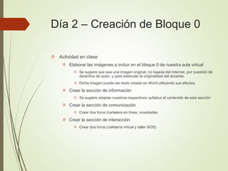 Día 2 – Creación de Bloque 0
 Actividad en clase
 Elaborar las imágenes a incluir en el bloque 0 de nuestra aula virtual
 Se sugiere que sea una imagen original, no bajada del Internet, por cuestión de
derechos de autor, y para estimular la originalidad del docente.
 Dicha imagen puede ser texto creado en Word utilizando sus efectos.
 Crear la sección de información
 Se sugiere adaptar nuestros respectivos syllabus al contenido de esta sección
 Crear la sección de comunicación
 Crear dos foros (cartelera en línea, novedades
 Crear la sección de interacción
 Crear dos foros (cafetería virtual y taller SOS)
 