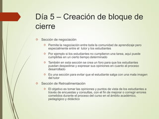 Día 5 – Creación de bloque de
cierre
 Sección de negociación
 Permite la negociación entre toda la comunidad de aprendizaje pero
especialmente entre el tutor y los estudiantes
 Por ejemplo si los estudiantes no cumplieron una tarea, aquí puede
cumplirlas en un cierto tiempo determinado
 También en esta sección se crea un foro para que los estudiantes
puedan despedirse y expresar sus opiniones en cuanto al proceso
desarrollado
 Es una sección para evitar que el estudiante salga con una mala imagen
del tutor
 Sección de Retroalimentación
 El objetivo es tomar las opiniones y puntos de vista de los estudiantes a
través de encuestas y consultas, con el fin de mejorar o corregir errores
cometidos durante el proceso del curso en el ámbito académico,
pedagógico y didáctico
 