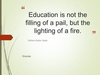 “
”
Education is not the
filling of a pail, but the
lighting of a fire.
Gracias
William Butler Yeats
 