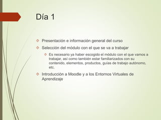 Día 1
 Presentación e información general del curso
 Selección del módulo con el que se va a trabajar
 Es necesario ya haber escogido el módulo con el que vamos a
trabajar, así como también estar familiarizados con su
contenido, elementos, productos, guías de trabajo autónomo,
etc.
 Introducción a Moodle y a los Entornos Virtuales de
Aprendizaje
 
