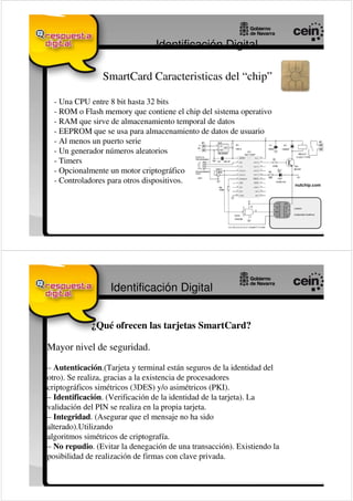 Identificación Digital

                SmartCard Caracteristicas del “chip”

  - Una CPU entre 8 bit hasta 32 bits
  - ROM o Flash memory que contiene el chip del sistema operativo
  - RAM que sirve de almacenamiento temporal de datos
  - EEPROM que se usa para almacenamiento de datos de usuario
  - Al menos un puerto serie
  - Un generador números aleatorios
  - Timers
  - Opcionalmente un motor criptográfico
  - Controladores para otros dispositivos.




                   Identificación Digital


             ¿Qué ofrecen las tarjetas SmartCard?

Mayor nivel de seguridad.

– Autenticación.(Tarjeta y terminal están seguros de la identidad del
otro). Se realiza, gracias a la existencia de procesadores
criptográficos simétricos (3DES) y/o asimétricos (PKI).
– Identificación. (Verificación de la identidad de la tarjeta). La
validación del PIN se realiza en la propia tarjeta.
– Integridad. (Asegurar que el mensaje no ha sido
alterado).Utilizando
algoritmos simétricos de criptografía.
– No repudio. (Evitar la denegación de una transacción). Existiendo la
posibilidad de realización de firmas con clave privada.
 