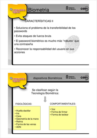 Biometria

         CARACTERÍSITICAS II

• Soluciona el problema de la transferibilidad de los
passwords
• Evita ataques de fuerza bruta
• El password biométrico es mucho más “robusto” que
una contraseña
• Reconocer la responsabilidad del usuario en sus
acciones




                 dispositivos Biométricos



               Se clasifican según la
               Tecnología Biométrica:


 FISIOLÓGICAS:                COMPORTAMENTALES:

                              • Voz
• Huella dactilar
                              • Forma de firmar
• Iris
                              • Forma de teclear
• Cara
• Geometría de la mano
• Retina
• Forma de las venas
• ADN
 