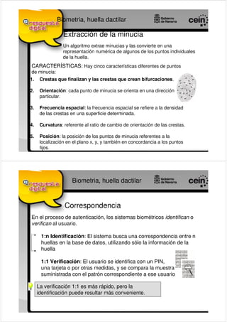 Biometria, huella dactilar

                 Extracción de la minucia
                 Un algoritmo extrae minucias y las convierte en una
                 representación numérica de algunos de los puntos individuales
                 de la huella.
CARACTERÍSTICAS: Hay cinco características diferentes de puntos
de minucia:
1.    Crestas que finalizan y las crestas que crean bifurcaciones.

2.    Orientación: cada punto de minucia se orienta en una dirección
      particular.

3.    Frecuencia espacial: la frecuencia espacial se refiere a la densidad
      de las crestas en una superficie determinada.

4.    Curvatura: referente al ratio de cambio de orientación de las crestas.

5.    Posición: la posición de los puntos de minucia referentes a la
      localización en el plano x, y, y también en concordancia a los puntos
      fijos.




                     Biometria, huella dactilar


                  Correspondencia
En el proceso de autenticación, los sistemas biométricos identifican o
verifican al usuario.

      1:n Identificación: El sistema busca una correspondencia entre n
      huellas en la base de datos, utilizando sólo la información de la
      huella

      1:1 Verificación: El usuario se identifica con un PIN,
      una tarjeta o por otras medidas, y se compara la muestra
      suministrada con el patrón correspondiente a ese usuario

     La verificación 1:1 es más rápido, pero la
     identificación puede resultar más conveniente.
 