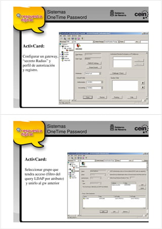 Sistemas
               OneTime Password




ActivCard:

Configurar un gateway,
“secreto Radius” y
perfil de autorización
y registro.




               Sistemas
               OneTime Password




 ActivCard:

 Seleccionar grupo que
 tendra acceso (filtro del
 query LDAP por atributo)
  y unirlo al gw anterior
 