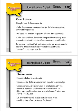 Identificación Digital



Claves de acceso
Complejidad de la contraseña
-Debe de contener una combinación de letras, números y
caracteres especiales
-No debe ser nunca una posible palabra de diccionario
-Debe de cambiarse de contraseña periódicamente y no es
conveniente admitir contraseñas anteriormente utilizadas
En general resulta difícil su implementación ya que para la
mayoría de los usuarios seleccionar una contraseña
“robusta” no es tarea sencilla.




            Identificación Digital



Claves de acceso
Complejidad de la contraseña
Combinación de letras, números y caracteres especiales
Como ejemplo, si utilizaramos el alfabeto (a..z) y los
numeros naturales para construir la contraseña, las
diferentes combinaciones de una palabra de 6 letras son:
366=2.176.782.336
Un ordenador actual puede realizar todas estas
combinaciones ! en menos de 2 minutos!
 