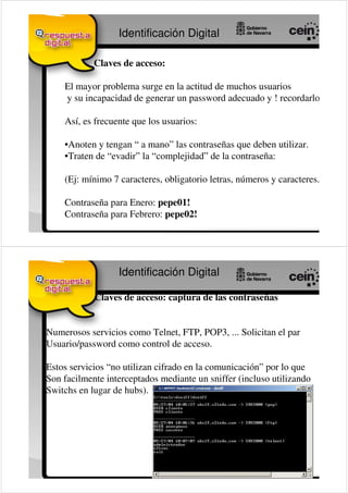 Identificación Digital

            Claves de acceso:

    El mayor problema surge en la actitud de muchos usuarios
    y su incapacidad de generar un password adecuado y ! recordarlo !

    Así, es frecuente que los usuarios:

    •Anoten y tengan “ a mano” las contraseñas que deben utilizar.
    •Traten de “evadir” la “complejidad” de la contraseña:

    (Ej: mínimo 7 caracteres, obligatorio letras, números y caracteres.)

    Contraseña para Enero: pepe01!
    Contraseña para Febrero: pepe02!




                  Identificación Digital

            Claves de acceso: captura de las contraseñas


Numerosos servicios como Telnet, FTP, POP3, ... Solicitan el par
Usuario/password como control de acceso.

Estos servicios “no utilizan cifrado en la comunicación” por lo que
Son facilmente interceptados mediante un sniffer (incluso utilizando
Switchs en lugar de hubs).
 