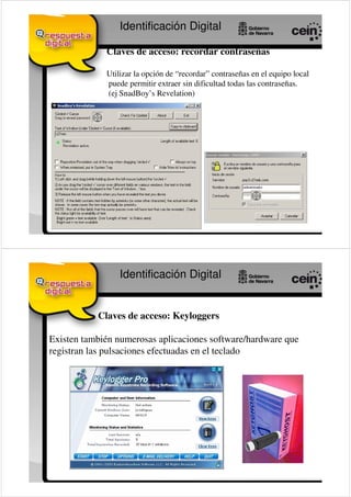 Identificación Digital

             Claves de acceso: recordar contraseñas

             Utilizar la opción de “recordar” contraseñas en el equipo local
             puede permitir extraer sin dificultad todas las contraseñas.
             (ej SnadBoy’s Revelation)




                 Identificación Digital


           Claves de acceso: Keyloggers

Existen también numerosas aplicaciones software/hardware que
registran las pulsaciones efectuadas en el teclado
 
