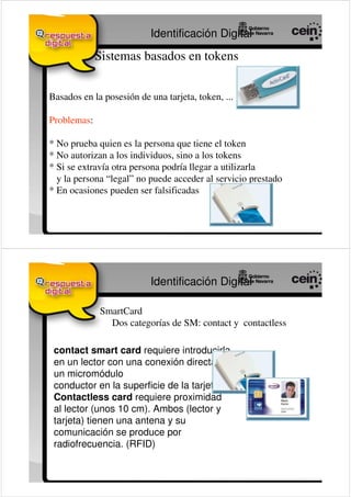 Identificación Digital

             Sistemas basados en tokens


Basados en la posesión de una tarjeta, token, ...

Problemas:

* No prueba quien es la persona que tiene el token
* No autorizan a los individuos, sino a los tokens
* Si se extravía otra persona podría llegar a utilizarla
  y la persona “legal” no puede acceder al servicio prestado
* En ocasiones pueden ser falsificadas




                           Identificación Digital

             SmartCard
               Dos categorías de SM: contact y contactless

 contact smart card requiere introducirla
 en un lector con una conexión directa a
 un micromódulo
 conductor en la superficie de la tarjeta.
 Contactless card requiere proximidad
 al lector (unos 10 cm). Ambos (lector y
 tarjeta) tienen una antena y su
 comunicación se produce por
 radiofrecuencia. (RFID)
 