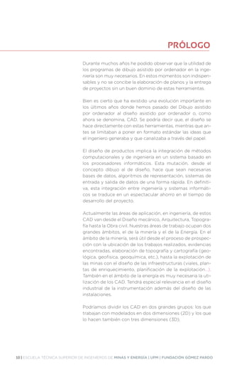 10 | ESCUELA TÉCNICA SUPERIOR DE INGENIEROS DE MINAS Y ENERGÍA | UPM | FUNDACIÓN GÓMEZ PARDO
Durante muchos años he podido observar que la utilidad de
los programas de dibujo asistido por ordenador en la inge-
niería son muy necesarios. En estos momentos son indispen-
sables y no se concibe la elaboración de planos y la entrega
de proyectos sin un buen dominio de estas herramientas.
Bien es cierto que ha existido una evolución importante en
los últimos años donde hemos pasado del Dibujo asistido
por ordenador al diseño asistido por ordenador o, como
ahora se denomina, CAD. Se podría decir que, el diseño se
hace directamente con estas herramientas, mientras que an-
tes se limitaban a poner en formato estándar las ideas que
el ingeniero generaba y que canalizaba a través del papel.
El diseño de productos implica la integración de métodos
computacionales y de ingeniería en un sistema basado en
los procesadores informáticos. Esta mutación, desde el
concepto dibujo al de diseño, hace que sean necesarias
bases de datos, algoritmos de representación, sistemas de
entrada y salida de datos de una forma rápida. En definiti-
va, esta integración entre ingeniería y sistemas informáti-
cos se traduce en un espectacular ahorro en el tiempo de
desarrollo del proyecto.
Actualmente las áreas de aplicación, en ingeniería, de estos
CAD van desde el Diseño mecánico, Arquitectura, Topogra-
fía hasta la Obra civil. Nuestras áreas de trabajo ocupan dos
grandes ámbitos, el de la minería y el de la Energía. En el
ámbito de la minería, será útil desde el proceso de prospec-
ción con la ubicación de los trabajos realizados, evidencias
encontradas, elaboración de topografía y cartografía (geo-
lógica, geofisica, geoquímica, etc.), hasta la explotación de
las minas con el diseño de las infraestructuras (viales, plan-
tas de enriquecimiento, planificación de la explotación...).
También en el ámbito de la energía es muy necesaria la uti-
lización de los CAD. Tendrá especial relevancia en el diseño
industrial de la instrumentación además del diseño de las
instalaciones.
Podríamos dividir los CAD en dos grandes grupos: los que
trabajan con modelados en dos dimensiones (2D) y los que
lo hacen también con tres dimensiones (3D).
PRÓLOGO
 