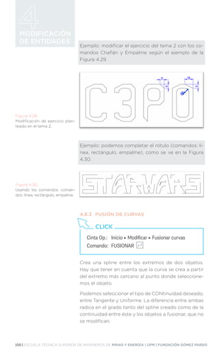 100 | ESCUELA TÉCNICA SUPERIOR DE INGENIEROS DE MINAS Y ENERGÍA | UPM | FUNDACIÓN GÓMEZ PARDO
MODIFICACIÓN
DE ENTIDADES
Ejemplo: modificar el ejercicio del tema 2 con los co-
mandos Chaflán y Empalme según el ejemplo de la
Figura 4.29.
Ejemplo: podemos completar el rótulo (comandos: lí-
nea, rectángulo, empalme), como se ve en la Figura
4.30.
4.8.3	 FUSIÓN DE CURVAS
Crea una spline entre los extremos de dos objetos.
Hay que tener en cuenta que la curva se crea a partir
del extremo más cercano al punto donde seleccione-
mos el objeto.
Podemos seleccionar el tipo de CONtinuidad deseado,
entre Tangente y Uniforme. La diferencia entre ambas
radica en el grado tanto del spline creado como de la
continuidad entre éste y los objetos a fusionar, que no
se modifican.
Figura 4.29.
Modificación de ejercicio plan-
teado en el tema 2.
Figura 4.30.
Usando los comandos: coman-
dos: línea, rectángulo, empalme.
Cinta Op.: 	 Inicio ‣ Modificar ‣ Fusionar curvas
Comando: 	FUSIONAR
CLICK
 