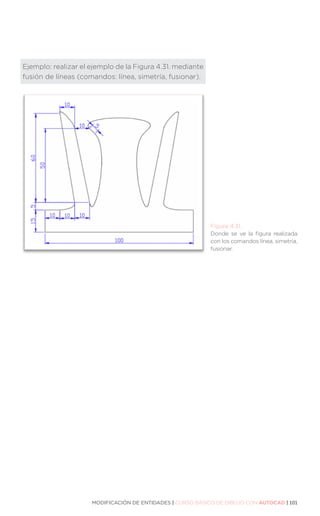 MODIFICACIÓN DE ENTIDADES | CURSO BÁSICO DE DIBUJO CON AUTOCAD | 101
Ejemplo: realizar el ejemplo de la Figura 4.31. mediante
fusión de líneas (comandos: línea, simetría, fusionar).
Figura 4.31.
Donde se ve la figura realizada
con los comandos línea, simetría,
fusionar.
 