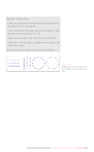 MODIFICACIÓN DE ENTIDADES | CURSO BÁSICO DE DIBUJO CON AUTOCAD | 103
Ejemplo: (Figura 4.32.)
ı 
Crear tres segmentos horizontales de longitud 100 y
dividirlos en 2, 5 y 10 tramos.
ı 
Crear otros tres verticales de igual longitud y gra-
duarlos en tramos de 10, 25 y 30.
ı 
Crear un círculo de r=50 y dividirlo en 12 tramos.
ı 
Crear otro círculo igual y graduarlo en tramos del
valor de su radio
(comandos: línea, círculo, copia, divide y gradúa)
Figura 4.32.
Realizada con los comandos lí-
nea, círculo, copia, divide y gra-
dúa.
 
