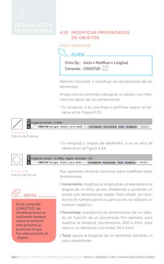 104 | ESCUELA TÉCNICA SUPERIOR DE INGENIEROS DE MINAS Y ENERGÍA | UPM | FUNDACIÓN GÓMEZ PARDO
MODIFICACIÓN
DE ENTIDADES 4.10	 MODIFICAR PROPIEDADES
	 DE OBJETOS
4.10.1	LONGITUD
Permite consultar y modificar las dimensiones de los
elementos.
Al ejecutar el comando y designar un objeto, nos mos-
trará los datos de sus dimensiones:
| 
Su longitud, si es una línea o polilínea, según se ob-
serva en la Figura 4.33.
| 
Su longitud y ángulo de desarrollo, si es un arco se
observa en la Figura 4.34.
Nos aparecen diversas opciones para modificar estas
dimensiones:
| Incremento: modifica la longitud de un elemento o el
ángulo de un arco, ya sea añadiendo o quitando un
tramo con dimensiones dadas. Para añadir, se intro-
ducirá el número positivo; para quitar, se utilizará un
número negativo.
| Porcentaje: transforma las dimensiones de un obje-
to, en función de un porcentaje. Por ejemplo, para
duplicar la longitud, escribiremos 200 e Intro; para
reducir un elemento a la mitad, 50 e Intro.
| Total: ajusta la longitud de un elemento dándole un
valor predefinido.
Cinta Op.: 	 Inicio ‣ Modificar ‣ Longitud
Comando: 	LONGITUD
CLICK
Figura 4.33.
Edición de Polilínea.
Figura 4.34.
Edición de Círculo.
En el comando
LONGITUD, las
modificaciones se
realizarán siempre
sobre el extremo
más próximo al
punto en el que
fue seleccionado el
objeto.
NOTA
 