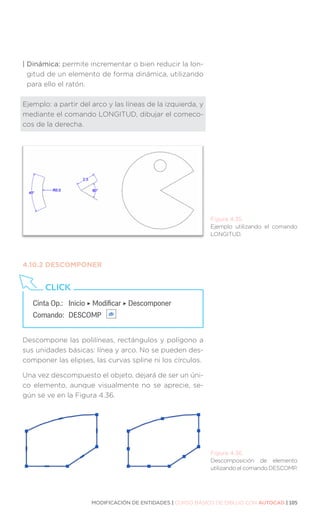 MODIFICACIÓN DE ENTIDADES | CURSO BÁSICO DE DIBUJO CON AUTOCAD | 105
| Dinámica: permite incrementar o bien reducir la lon-
gitud de un elemento de forma dinámica, utilizando
para ello el ratón.
Ejemplo: a partir del arco y las líneas de la izquierda, y
mediante el comando LONGITUD, dibujar el comeco-
cos de la derecha.
4.10.2	DESCOMPONER
Descompone las polilíneas, rectángulos y polígono a
sus unidades básicas: línea y arco. No se pueden des-
componer las elipses, las curvas spline ni los círculos.
Una vez descompuesto el objeto, dejará de ser un úni-
co elemento, aunque visualmente no se aprecie, se-
gún se ve en la Figura 4.36.
Cinta Op.: 	 Inicio ‣ Modificar ‣ Descomponer
Comando: 	DESCOMP
CLICK
Figura 4.35.
Ejemplo utilizando el comando
LONGITUD.
Figura 4.36.
Descomposición de elemento
utilizando el comando DESCOMP.
 