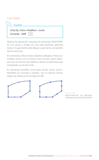 MODIFICACIÓN DE ENTIDADES | CURSO BÁSICO DE DIBUJO CON AUTOCAD | 107
4.10.4	UNIR
Realiza la operación opuesta al comando DESCOMP.
Al unir arcos y líneas en una sola polilínea, permite
reducir la geometría del dibujo y por tanto, el tamaño
de los archivos.
El comando unifica varios objetos análogos: líneas co-
lineales, arcos con la misma ruta circular, arcos elípti-
cos con la misma ruta elíptica, splines y polilíneas que
compartan un punto final.
El comando también sirve para cerrar arcos convir-
tiéndolos en círculos o elipses, con la opción cErrar,
según se observa en la Figura 4.38.
Cinta Op.: Inicio ‣ Modificar ‣ Juntar
Comando: 	UNIR
CLICK
Figura 4.38.
Descomposición de elemento
utilizando el comando DESCOMP.
 