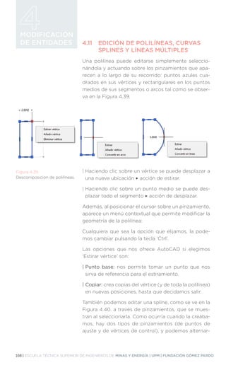 108 | ESCUELA TÉCNICA SUPERIOR DE INGENIEROS DE MINAS Y ENERGÍA | UPM | FUNDACIÓN GÓMEZ PARDO
MODIFICACIÓN
DE ENTIDADES 4.11	 EDICIÓN DE POLILÍNEAS, CURVAS
	 SPLINES Y LÍNEAS MÚLTIPLES
Una polilínea puede editarse simplemente seleccio-
nándola y actuando sobre los pinzamientos que apa-
recen a lo largo de su recorrido: puntos azules cua-
drados en sus vértices y rectangulares en los puntos
medios de sus segmentos o arcos tal como se obser-
va en la Figura 4.39.
| 
Haciendo clic sobre un vértice se puede desplazar a
una nueva ubicación ‣ acción de estirar.
| 
Haciendo clic sobre un punto medio se puede des-
plazar todo el segmento ‣ acción de desplazar.
Además, al posicionar el cursor sobre un pinzamiento,
aparece un menú contextual que permite modificar la
geometría de la polilínea:
Cualquiera que sea la opción que elijamos, la pode-
mos cambiar pulsando la tecla ‘Ctrl’.
Las opciones que nos ofrece AutoCAD si elegimos
‘Estirar vértice’ son:
| Punto base: nos permite tomar un punto que nos
sirva de referencia para el estiramiento.
| Copiar: crea copias del vértice (y de toda la polilínea)
en nuevas posiciones, hasta que decidamos salir.
También podemos editar una spline, como se ve en la
Figura 4.40. a través de pinzamientos, que se mues-
tran al seleccionarla. Como ocurría cuando la creába-
mos, hay dos tipos de pinzamientos (de puntos de
ajuste y de vértices de control), y podemos alternar-
Figura 4.39.
Descomposicion de polilíneas.
 