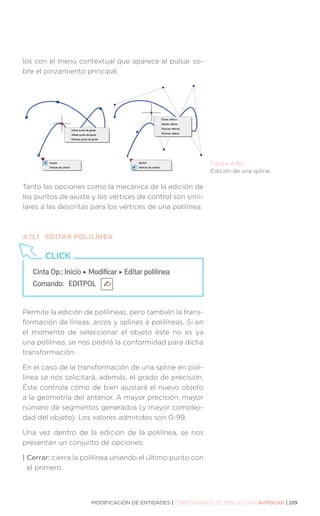 MODIFICACIÓN DE ENTIDADES | CURSO BÁSICO DE DIBUJO CON AUTOCAD | 109
los con el menú contextual que aparece al pulsar so-
bre el pinzamiento principal.
Tanto las opciones como la mecánica de la edición de
los puntos de ajuste y los vértices de control son simi-
lares a las descritas para los vértices de una polilínea.
4.11.1	 EDITAR POLILÍNEA
Permite la edición de polilíneas, pero también la trans-
formación de líneas, arcos y splines a polilíneas. Si en
el momento de seleccionar el objeto éste no es ya
una polilínea, se nos pedirá la conformidad para dicha
transformación.
En el caso de la transformación de una spline en poli-
línea se nos solicitará, además, el grado de precisión.
Éste controla cómo de bien ajustará el nuevo objeto
a la geometría del anterior. A mayor precisión, mayor
número de segmentos generados (y mayor compleji-
dad del objeto). Los valores admitidos son 0-99.
Una vez dentro de la edición de la polilínea, se nos
presentan un conjunto de opciones:
| Cerrar: cierra la polilínea uniendo el último punto con
el primero.
Figura 4.40.
Edición de una spline.
Cinta Op.: Inicio ‣ Modificar ‣ Editar polilínea
Comando: 	EDITPOL
CLICK
 