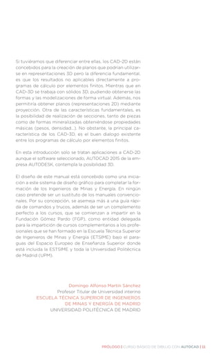 PRÓLOGO | CURSO BÁSICO DE DIBUJO CON AUTOCAD | 11
Si tuviéramos que diferenciar entre ellas, los CAD-2D están
concebidos para la creación de planos que podrían utilizar-
se en representaciones 3D pero la diferencia fundamental,
es que los resultados no aplicables directamente a pro-
gramas de cálculo por elementos finitos. Mientras que en
CAD-3D se trabaja con sólidos 3D, pudiendo obtenerse las
formas y las modelizaciones de forma virtual. Además, nos
permitiría obtener planos (representaciones 2D) mediante
proyección. Otra de las características fundamentales, es
la posibilidad de realización de secciones, tanto de piezas
como de formas mineralizadas obteniéndose propiedades
másicas (pesos, densidad...). No obstante, la principal ca-
racterística de los CAD-3D, es el buen dialogo existente
entre los programas de cálculo por elementos finitos.
En esta introducción solo se tratan aplicaciones a CAD-2D
aunque el software seleccionado, AUTOCAD 2015 de la em-
presa AUTODESK, contempla la posibilidad 3D.
El diseño de este manual está concebido como una inicia-
ción a este sistema de diseño gráfico para completar la for-
mación de los Ingenieros de Minas y Energía. En ningún
caso pretende ser un sustituto de los manuales convencio-
nales. Por su concepción, se asemeja más a una guía rápi-
da de comandos y trucos, además de ser un complemento
perfecto a los cursos, que se comienzan a impartir en la
Fundación Gómez Pardo (FGP), como entidad delegada
para la impartición de cursos complementarios a los profe-
sionales que se han formado en la Escuela Técnica Superior
de Ingenieros de Minas y Energía (ETSIME) bajo el para-
guas del Espacio Europeo de Enseñanza Superior donde
está incluida la ESTSIME y toda la Universidad Politécnica
de Madrid (UPM).
Domingo Alfonso Martín Sánchez
Profesor Titular de Universidad interino
ESCUELA TÉCNICA SUPERIOR DE INGENIEROS
DE MINAS Y ENERGÍA DE MADRID
UNIVERSIDAD POLITÉCNICA DE MADRID
 