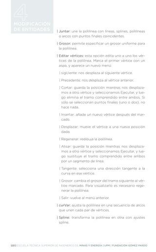 110 | ESCUELA TÉCNICA SUPERIOR DE INGENIEROS DE MINAS Y ENERGÍA | UPM | FUNDACIÓN GÓMEZ PARDO
MODIFICACIÓN
DE ENTIDADES | Juntar: une la polilínea con líneas, splines, polilíneas
o arcos con puntos finales coincidentes.
| Grosor: permite especificar un grosor uniforme para
la polilínea.
| Editar vértices: esta opción edita uno a uno los vér-
tices de la polilínea. Marca el primer vértice con un
aspa, y aparece un nuevo menú:
| 
sigUiente: nos desplaza al siguiente vértice.
| 
Precedente: nos desplaza al vértice anterior.
| 
Cortar: guarda la posición mientras nos desplaza-
mos a otro vértice y seleccionamos Ejecutar, y lue-
go elimina el tramo comprendido entre ambos. Si
sólo se seleccionan puntos finales (uno o dos), no
hace nada.
| 
Insertar: añade un nuevo vértice después del mar-
cado.
| 
Desplazar: mueve el vértice a una nueva posición
dada.
| 
Regenerar: redibuja la polilínea.
| 
Alisar: guarda la posición mientras nos desplaza-
mos a otro vértice y seleccionamos Ejecutar, y lue-
go sustituye el tramo comprendido entre ambos
por un segmento de línea.
| 
Tangente: selecciona una dirección tangente a la
curva en ese vértice.
| 
Grosor: cambia el grosor del tramo siguiente al vér-
tice marcado. Para visualizarlo es necesario rege-
nerar la polilínea.
| 
Salir: vuelve al menú anterior.
| curVar: ajusta la polilínea en una secuencia de arcos
que unen cada par de vértices.
| Spline: transforma la polilínea en otra con ajustes
spline.
 
