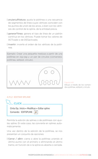 MODIFICACIÓN DE ENTIDADES | CURSO BÁSICO DE DIBUJO CON AUTOCAD | 111
| anularcuRVatura: ajusta la polilínea a una secuencia
de segmentos de línea cuyos vértices coinciden con
los puntos de unión de los arcos, o bien con los vérti-
ces de control de la spline, de la entidad previa.
| generarTlínea: genera el tipo de línea de un patrón
contínuo en los vértices. Puede tomar los valores de
ACTivado o de DESactivado.
| Invertir: invierte el orden de los vértices de la polilí-
nea.
Ejemplo: Crear una pequeña medusa a partir de una
polilínea en zig-zag y un par de círculos (comandos:
polilínea, editpol, círculo).
4.11.2	 EDITAR SPLINE
Permite la edición de splines o de polilíneas con ajus-
tes spline. En este caso, las convierte en splines auto-
máticamente.
Una vez dentro de la edición de la polilínea, se nos
presentan un conjunto de opciones:
| 
Cerrar / aBrir: cierra o abre la polilínea uniendo el
último punto con el primero o eliminando el último
tramo, en función de si la spline es abierta o cerrada.
Figura 4.41.
Dibujo a través de los coman-
dos polilínea, editpol y círculo.
Cinta Op.: Inicio ‣ Modificar ‣ Editar spline
Comando: 	EDITSPLINE
CLICK
 