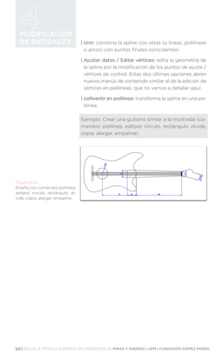 112 | ESCUELA TÉCNICA SUPERIOR DE INGENIEROS DE MINAS Y ENERGÍA | UPM | FUNDACIÓN GÓMEZ PARDO
MODIFICACIÓN
DE ENTIDADES | Unir: combina la spline con otras (o líneas, polilíneas
o arcos) con puntos finales coincidentes.
| 
Ajustar datos / Editar vértices: edita la geometría de
la spline por la modificación de los puntos de ajuste /
vértices de control. Estas dos últimas opciones abren
nuevos menús de contenido similar al de la edición de
vértices en polilíneas, que no vamos a detallar aquí.
| 
coNvertir en polilínea: transforma la spline en una po-
lilínea.
Ejemplo: Crear una guitarra similar a la mostrada (co-
mandos: polilínea, editpol, círculo, rectángulo, divide,
copia, alargar, empalme).
Figura 4.42.
Diseño con comandos polilínea,
editpol, círculo, rectángulo, di-
vide, copia, alargar, empalme.
 