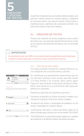 114 | ESCUELA TÉCNICA SUPERIOR DE INGENIEROS DE MINAS Y ENERGÍA | UPM | FUNDACIÓN GÓMEZ PARDO
CREACIÓN
Y EDICIÓN
DE TEXTOS
CREACIÓN
Y EDICIÓN
DE TEXTOS
5 AutoCAD mediante dos comandos diferenciados, nos
permite insertar textos en nuestro dibujo y mediante
el comando editar nos permite hacer correcciones y
modificaciones, además este comando también nos
permite la edición de otros objetos.
5.1.	 CREACIÓN DE TEXTOS
Previa a la inserción de textos podemos crear estilos
de textos con una serie de características como vimos
en la creación de plantillas de dibujo con el comando
ESTILO.
5.1.1.	 TEXTOS EN UNA LÍNEA
Con este comando nos permite insertar textos en va-
rios renglones de una forma breve y sencilla.
Es importante que previamente observemos que es-
tilo de texto tenemos como actual, para ello vamos
a la ficha Anotar y en el grupo Texto vemos según
Figura 5.1. que tenemos como estilo de texto el Stan-
dard, como altura 2.5 y la justificación está fijada por
defecto en Izquierda.
Pasamos a describir las siguientes opciones:
Corrector ortográfico y Estilos de textos creados, pin-
chando el triángulo vemos los estilos creados.
Alineación de textos y búsqueda de palabras en los
textos insertados en nuestro dibujo.
Justificación del texto y altura de texto fijada en el
estilo creado para variarla con el comando TEXTSIZE.
TEXTOESCALA nos permite escalar objetos sin cambiar
de ubicación y la flecha el editor de estilos de texto.
Es importante crear una CAPA o en el caso de tenerla creada fijarla como actual para
insertar los textos sobre ella y así tener un mejor control de los mismos.
IMPORTANTE
Figura 5.1.
Grupo de herramienta Texto.
 
