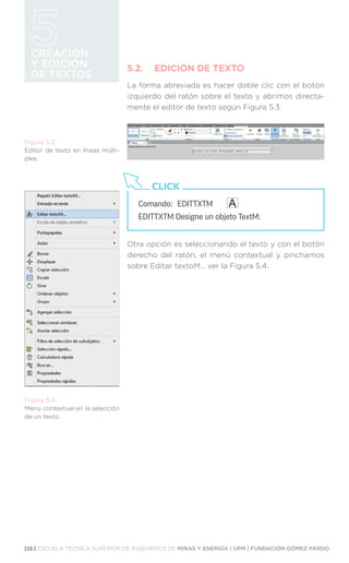 116 | ESCUELA TÉCNICA SUPERIOR DE INGENIEROS DE MINAS Y ENERGÍA | UPM | FUNDACIÓN GÓMEZ PARDO
CREACIÓN
Y EDICIÓN
DE TEXTOS
5.2.	 EDICIÓN DE TEXTO
La forma abreviada es hacer doble clic con el botón
izquierdo del ratón sobre el texto y abrimos directa-
mente el editor de texto según Figura 5.3.
Otra opción es seleccionando el texto y con el botón
derecho del ratón, el menú contextual y pinchamos
sobre Editar textoM… ver la Figura 5.4.
Comando:	EDITTXTM
EDITTXTM Designe un objeto TextM:
CLICK
Figura 5.4.
Menú contextual en la selección
de un texto.
Figura 5.3.
Editor de texto en líneas múlti-
ples.
 