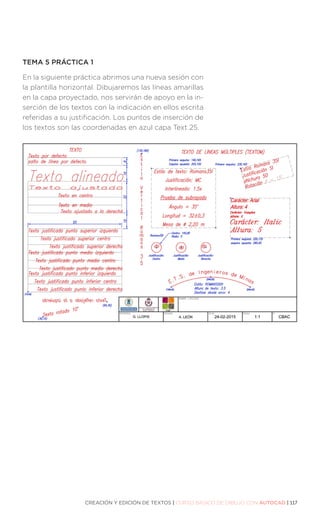 CREACIÓN Y EDICIÓN DE TEXTOS | CURSO BÁSICO DE DIBUJO CON AUTOCAD | 117
TEMA 5 PRÁCTICA 1
En la siguiente práctica abrimos una nueva sesión con
la plantilla horizontal. Dibujaremos las líneas amarillas
en la capa proyectado, nos servirán de apoyo en la in-
serción de los textos con la indicación en ellos escrita
referidas a su justificación. Los puntos de inserción de
los textos son las coordenadas en azul capa Text 25.
 