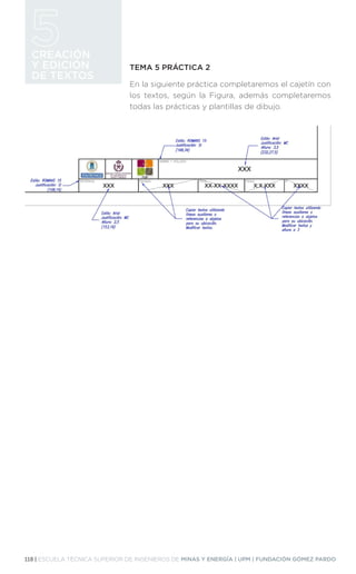 118 | ESCUELA TÉCNICA SUPERIOR DE INGENIEROS DE MINAS Y ENERGÍA | UPM | FUNDACIÓN GÓMEZ PARDO
CREACIÓN
Y EDICIÓN
DE TEXTOS
TEMA 5 PRÁCTICA 2
En la siguiente práctica completaremos el cajetín con
los textos, según la Figura, además completaremos
todas las prácticas y plantillas de dibujo.
 