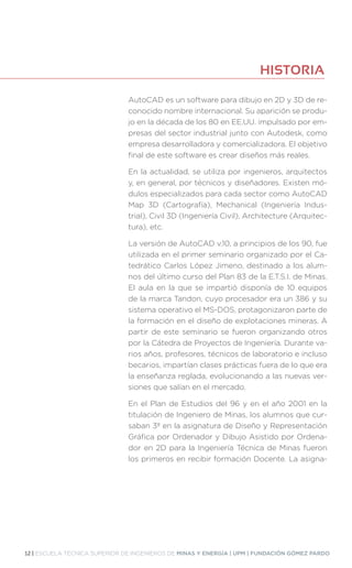 12 | ESCUELA TÉCNICA SUPERIOR DE INGENIEROS DE MINAS Y ENERGÍA | UPM | FUNDACIÓN GÓMEZ PARDO
AutoCAD es un software para dibujo en 2D y 3D de re-
conocido nombre internacional. Su aparición se produ-
jo en la década de los 80 en EE.UU. impulsado por em-
presas del sector industrial junto con Autodesk, como
empresa desarrolladora y comercializadora. El objetivo
final de este software es crear diseños más reales.
En la actualidad, se utiliza por ingenieros, arquitectos
y, en general, por técnicos y diseñadores. Existen mó-
dulos especializados para cada sector como AutoCAD
Map 3D (Cartografía), Mechanical (Ingeniería Indus-
trial), Civil 3D (Ingeniería Civil), Architecture (Arquitec-
tura), etc.
La versión de AutoCAD v.10, a principios de los 90, fue
utilizada en el primer seminario organizado por el Ca-
tedrático Carlos López Jimeno, destinado a los alum-
nos del último curso del Plan 83 de la E.T.S.I. de Minas.
El aula en la que se impartió disponía de 10 equipos
de la marca Tandon, cuyo procesador era un 386 y su
sistema operativo el MS-DOS, protagonizaron parte de
la formación en el diseño de explotaciones mineras. A
partir de este seminario se fueron organizando otros
por la Cátedra de Proyectos de Ingeniería. Durante va-
rios años, profesores, técnicos de laboratorio e incluso
becarios, impartían clases prácticas fuera de lo que era
la enseñanza reglada, evolucionando a las nuevas ver-
siones que salían en el mercado.
En el Plan de Estudios del 96 y en el año 2001 en la
titulación de Ingeniero de Minas, los alumnos que cur-
saban 3º en la asignatura de Diseño y Representación
Gráfica por Ordenador y Dibujo Asistido por Ordena-
dor en 2D para la Ingeniería Técnica de Minas fueron
los primeros en recibir formación Docente. La asigna-
HISTORIA
 