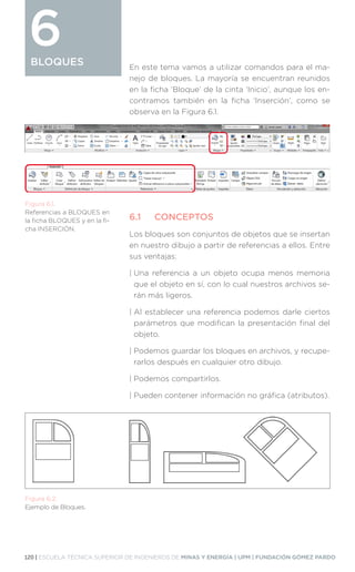 120 | ESCUELA TÉCNICA SUPERIOR DE INGENIEROS DE MINAS Y ENERGÍA | UPM | FUNDACIÓN GÓMEZ PARDO
BLOQUES
BLOQUES
6 En este tema vamos a utilizar comandos para el ma-
nejo de bloques. La mayoría se encuentran reunidos
en la ficha ‘Bloque’ de la cinta ‘Inicio’, aunque los en-
contramos también en la ficha ‘Inserción’, como se
observa en la Figura 6.1.
6.1	CONCEPTOS
Los bloques son conjuntos de objetos que se insertan
en nuestro dibujo a partir de referencias a ellos. Entre
sus ventajas:
| 
Una referencia a un objeto ocupa menos memoria
que el objeto en sí, con lo cual nuestros archivos se-
rán más ligeros.
| 
Al establecer una referencia podemos darle ciertos
parámetros que modifican la presentación final del
objeto.
| 
Podemos guardar los bloques en archivos, y recupe-
rarlos después en cualquier otro dibujo.
| 
Podemos compartirlos.
| 
Pueden contener información no gráfica (atributos).
Figura 6.1.
Referencias a BLOQUES en
la ficha BLOQUES y en la fi-
cha INSERCIÓN.
Figura 6.2.
Ejemplo de Bloques.
 