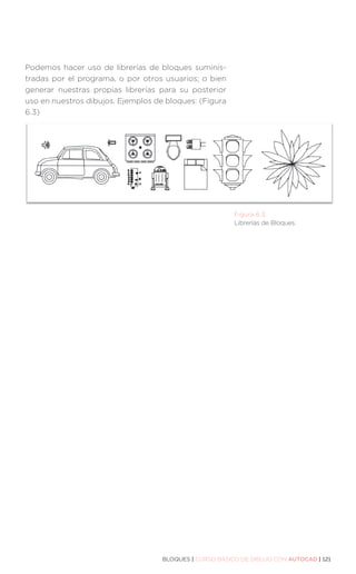 BLOQUES | CURSO BÁSICO DE DIBUJO CON AUTOCAD | 121
Podemos hacer uso de librerías de bloques suminis-
tradas por el programa, o por otros usuarios; o bien
generar nuestras propias librerías para su posterior
uso en nuestros dibujos. Ejemplos de bloques: (Figura
6.3)
Figura 6.3.
Librerías de Bloques.
 