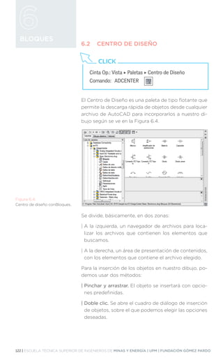 122 | ESCUELA TÉCNICA SUPERIOR DE INGENIEROS DE MINAS Y ENERGÍA | UPM | FUNDACIÓN GÓMEZ PARDO
BLOQUES
6.2	 CENTRO DE DISEÑO
El Centro de Diseño es una paleta de tipo flotante que
permite la descarga rápida de objetos desde cualquier
archivo de AutoCAD para incorporarlos a nuestro di-
bujo según se ve en la Figura 6.4.
Se divide, básicamente, en dos zonas:
| 
A la izquierda, un navegador de archivos para loca-
lizar los archivos que contienen los elementos que
buscamos.
| 
A la derecha, un área de presentación de contenidos,
con los elementos que contiene el archivo elegido.
Para la inserción de los objetos en nuestro dibujo, po-
demos usar dos métodos:
| 
Pinchar y arrastrar. El objeto se insertará con opcio-
nes predefinidas.
| Doble clic. Se abre el cuadro de diálogo de inserción
de objetos, sobre el que podemos elegir las opciones
deseadas.
Figura 6.4.
Centro de diseño conBloques.
Cinta Op.: Vista ‣ Paletas ‣ Centro de Diseño
Comando: 	ADCENTER
CLICK
 
