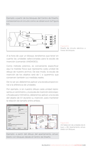 BLOQUES | CURSO BÁSICO DE DIBUJO CON AUTOCAD | 123
Ejemplo: a partir de los bloques del Centro de Diseño,
componemos el circuito como se observa en la Figura
6.5.
A la hora de usar un bloque, tendremos que tener en
cuenta las unidades seleccionadas para la escala de
inserción (comando UNIDADES).
Como método práctico, es conveniente especificar
aquí la medida física que representa cada unidad de
dibujo de nuestro archivo. De ese modo, la escala de
inserción de los objetos será de 1, si queremos que
conserven también sus medidas reales.
De no ser así, deberemos aplicar una escala proporcio-
nal a la diferencia de unidades.
Por ejemplo, si en nuestro dibujo cada unidad repre-
senta un centímetro, y la escala de inserción está espe-
cificada para milímetros, deberemos aplicar una escala
del objeto de 0.1 durante su inserción, para mantener
la relación de tamaño entre ambos.
Ejemplo: a partir del dibujo del apartamento, amue-
blarlo con bloques desde el Centro de Diseño.
Figura 6.6.
(A) Selección de unidades de di-
bujo y (B) Apartamento amue-
blado con Bloques.
Figura 6.5.
Diseño de circuito eléctrico a
traves de bloques.
 