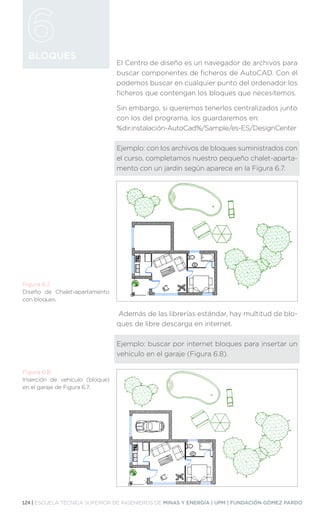 124 | ESCUELA TÉCNICA SUPERIOR DE INGENIEROS DE MINAS Y ENERGÍA | UPM | FUNDACIÓN GÓMEZ PARDO
BLOQUES
El Centro de diseño es un navegador de archivos para
buscar componentes de ficheros de AutoCAD. Con él
podemos buscar en cualquier punto del ordenador los
ficheros que contengan los bloques que necesitemos.
Sin embargo, si queremos tenerlos centralizados junto
con los del programa, los guardaremos en:
%dir.instalación-AutoCad%/Sample/es-ES/DesignCenter
Ejemplo: con los archivos de bloques suministrados con
el curso, completamos nuestro pequeño chalet-aparta-
mento con un jardín según aparece en la Figura 6.7.
Además de las librerías estándar, hay multitud de blo-
ques de libre descarga en internet.
Ejemplo: buscar por internet bloques para insertar un
vehículo en el garaje (Figura 6.8).
Figura 6.7.
Diseño de Chalet-apartamento
con bloques.
Figura 6.8.
Inserción de vehículo (bloque)
en el garaje de Figura 6.7.
 