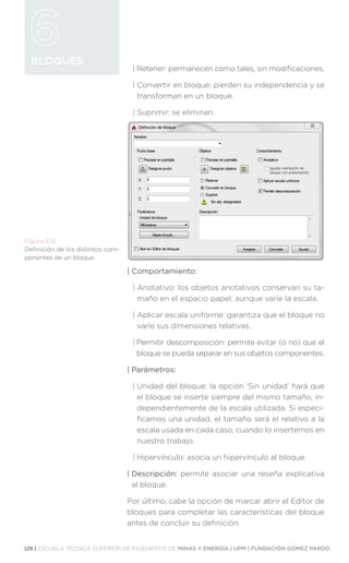 126 | ESCUELA TÉCNICA SUPERIOR DE INGENIEROS DE MINAS Y ENERGÍA | UPM | FUNDACIÓN GÓMEZ PARDO
BLOQUES
| 
Retener: permanecen como tales, sin modificaciones.
| 
Convertir en bloque: pierden su independencia y se
transforman en un bloque.
| 
Suprimir: se eliminan.
| Comportamiento:
| 
Anotativo: los objetos anotativos conservan su ta-
maño en el espacio papel, aunque varíe la escala.
| 
Aplicar escala uniforme: garantiza que el bloque no
varíe sus dimensiones relativas.
| 
Permitir descomposición: permite evitar (o no) que el
bloque se pueda separar en sus objetos componentes.
| Parámetros:
| 
Unidad del bloque: la opción ‘Sin unidad’ hará que
el bloque se inserte siempre del mismo tamaño, in-
dependientemente de la escala utilizada. Si especi-
ficamos una unidad, el tamaño será el relativo a la
escala usada en cada caso, cuando lo insertemos en
nuestro trabajo.
| 
Hipervínculo: asocia un hipervínculo al bloque.
| Descripción: permite asociar una reseña explicativa
al bloque.
Por último, cabe la opción de marcar abrir el Editor de
bloques para completar las características del bloque
antes de concluir su definición.
Figura 6.9.
Definición de los distintos com-
ponentes de un bloque.
 