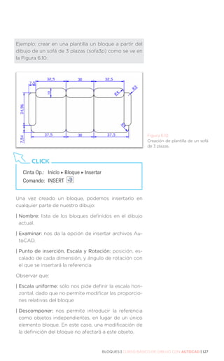 BLOQUES | CURSO BÁSICO DE DIBUJO CON AUTOCAD | 127
Ejemplo: crear en una plantilla un bloque a partir del
dibujo de un sofá de 3 plazas (sofa3p) como se ve en
la Figura 6.10:
Una vez creado un bloque, podemos insertarlo en
cualquier parte de nuestro dibujo:
| Nombre: lista de los bloques definidos en el dibujo
actual.
| Examinar: nos da la opción de insertar archivos Au-
toCAD.
| 
Punto de inserción, Escala y Rotación: posición, es-
calado de cada dimensión, y ángulo de rotación con
el que se insertará la referencia
Observar que:
| Escala uniforme: sólo nos pide definir la escala hori-
zontal, dado que no permite modificar las proporcio-
nes relativas del bloque
| Descomponer: nos permite introducir la referencia
como objetos independientes, en lugar de un único
elemento bloque. En este caso, una modificación de
la definición del bloque no afectará a este objeto.
Figura 6.10.
Creación de plantilla de un sofá
de 3 plazas.
Cinta Op.: 	 Inicio ‣ Bloque ‣ Insertar
Comando: 	INSERT
CLICK
 