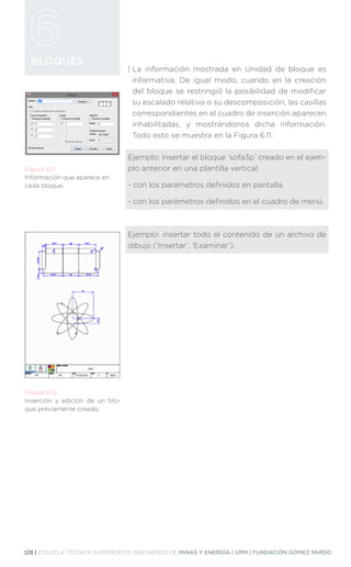 128 | ESCUELA TÉCNICA SUPERIOR DE INGENIEROS DE MINAS Y ENERGÍA | UPM | FUNDACIÓN GÓMEZ PARDO
BLOQUES
| 
La información mostrada en Unidad de bloque es
informativa. De igual modo, cuando en la creación
del bloque se restringió la posibilidad de modificar
su escalado relativo o su descomposición, las casillas
correspondientes en el cuadro de inserción aparecen
inhabilitadas, y mostrándonos dicha información.
Todo esto se muestra en la Figura 6.11.
Ejemplo: insertar el bloque ‘sofa3p’ creado en el ejem-
plo anterior en una plantilla vertical:
- con los parámetros definidos en pantalla.
- con los parámetros definidos en el cuadro de menú.
Ejemplo: insertar todo el contenido de un archivo de
dibujo (‘Insertar’, ‘Examinar’).
Figura 6.11.
Información que aparece en
cada bloque.
Figura 6.12.
Inserción y edición de un blo-
que previamente creado.
 