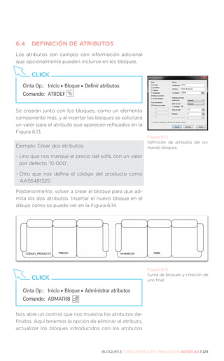 BLOQUES | CURSO BÁSICO DE DIBUJO CON AUTOCAD | 129
6.4	 DEFINICIÓN DE ATRIBUTOS
Los atributos son campos con información adicional
que opcionalmente pueden incluirse en los bloques.
Se crearán junto con los bloques, como un elemento
componente más, y al insertar los bloques se solicitará
un valor para el atributo que aparecen reflejados en la
Figura 6.13.
Ejemplo: Crear dos atributos:
- 
Uno que nos marque el precio del sofá, con un valor
por defecto ‘10 000’.
- 
Otro que nos defina el código del producto como
‘AA56481325’.
Posteriormente, volver a crear el bloque para que ad-
mita los dos atributos. Insertar el nuevo bloque en el
dibujo como se puede ver en la Figura 6.14.
Nos abre un control que nos muestra los atributos de-
finidos. Aquí tenemos la opción de eliminar el atributo,
actualizar los bloques introducidos con los atributos
Figura 6.13.
Definición de atributos del co-
mando bloques.
Cinta Op.: 	 Inicio ‣ Bloque ‣ Definir atributos
Comando: 	ATRDEF
CLICK
Cinta Op.: 	 Inicio ‣ Bloque ‣ Administrar atributos
Comando: 	ADMATRB
CLICK
Figura 6.14.
Suma de bloques y creación de
uno final.
 