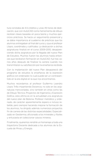 HISTORIA | CURSO BÁSICO DE DIBUJO CON AUTOCAD | 13
tura constaba de 4,5 créditos y unas 45 horas de dedi-
cación, que con AutoCAD como herramienta de dibujo
recibían clases basadas en poca teoría y muchos ejer-
cicios prácticos. Se hacía un seguimiento presencial y
se daba importancia al cuaderno de prácticas que los
alumnos entregaban al final del curso y que el profesor
Llopis, coordinaba y calificaba. La dedicación a dichas
asignaturas finalizó en el curso 2009-2010, desapare-
ciendo dicha asignatura por la llegada del nuevo Plan
de Estudios. Muchos fueron los alumnos hasta enton-
ces que recibieron formación en AutoCAD, fue tras va-
rios años después de finalizar la carrera cuando nos
transmitieron su satisfacción por la enseñanza recibida.
Con la implantación del nuevo Plan desapareció del
programa de estudios la enseñanza de la expresión
gráfica con ordenador, lo cual puede ser un contrasen-
tido en la era digital en la que nos encontramos.
Muchos recordamos al profesor Guillermo Leandro
Llopis Trillo impartiendo Docencia, no solo en las asig-
naturas mencionadas, sino también en otras como las
de Dibujo Técnico, Proyectos de Ingeniería y Expresión
Gráfica, esta última es en la actualidad una asignatura
del nuevo plan de Bolonia. Profesor metódico y orde-
nado, de carácter aparentemente áspero e incluso re-
belde, pero siempre haciendo mejorar la formación de
los alumnos, ha dirigido además numerosos proyectos
fin de carrera de las distintas especialidades: Especiali-
zado en Geotermia, aficionado a los minerales y fósiles
y entusiasta en coleccionar cascos mineros.
Finalmente, queremos rendirle un homenaje a toda una
trayectoria Docente dedicada a los alumnos de la Es-
cuela de Minas y Energía.
 